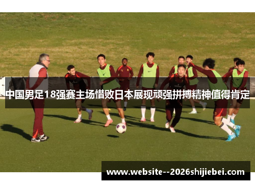 中国男足18强赛主场惜败日本展现顽强拼搏精神值得肯定