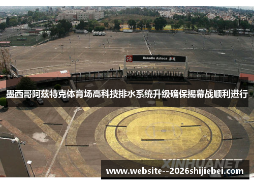 墨西哥阿兹特克体育场高科技排水系统升级确保揭幕战顺利进行