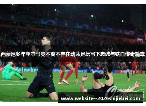 西蒙尼多年坚守马竞不离不弃在动荡足坛写下忠诚与铁血传奇篇章