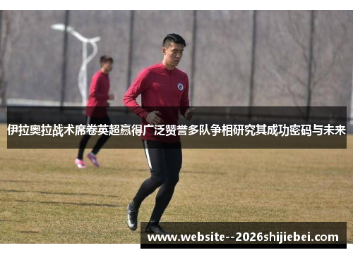 伊拉奥拉战术席卷英超赢得广泛赞誉多队争相研究其成功密码与未来 伊拉奥拉战术席卷英超赢得广泛赞誉多队争相研究其成功密码与未来