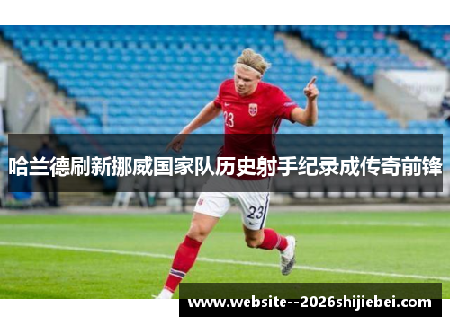 哈兰德刷新挪威国家队历史射手纪录成传奇前锋 哈兰德刷新挪威国家队历史射手纪录成传奇前锋