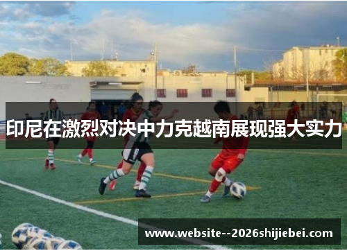 印尼在激烈对决中力克越南展现强大实力 印尼在激烈对决中力克越南展现强大实力