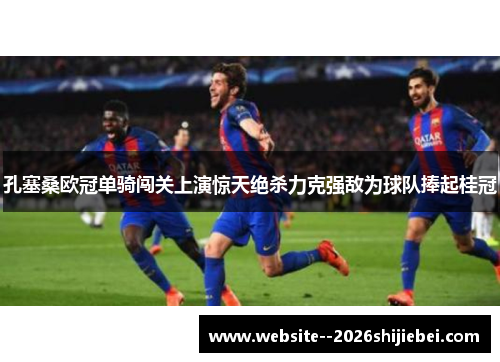 孔塞桑欧冠单骑闯关上演惊天绝杀力克强敌为球队捧起桂冠