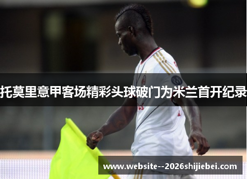托莫里意甲客场精彩头球破门为米兰首开纪录 托莫里意甲客场精彩头球破门为米兰首开纪录