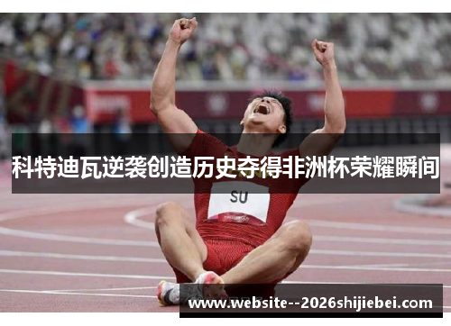 科特迪瓦逆袭创造历史夺得非洲杯荣耀瞬间 科特迪瓦逆袭创造历史夺得非洲杯荣耀瞬间