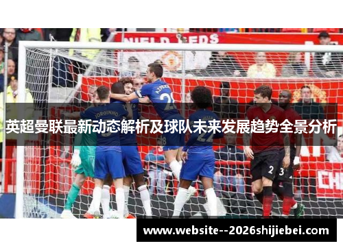 英超曼联最新动态解析及球队未来发展趋势全景分析 英超曼联最新动态解析及球队未来发展趋势全景分析