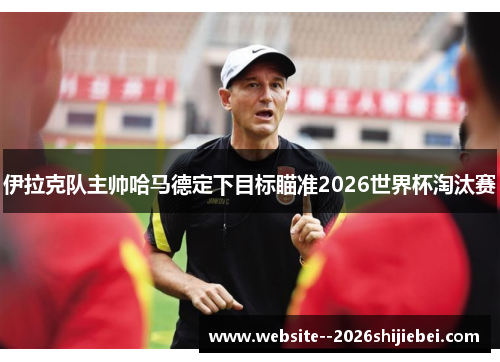 伊拉克队主帅哈马德定下目标瞄准2026世界杯淘汰赛 伊拉克队主帅哈马德定下目标瞄准2026世界杯淘汰赛