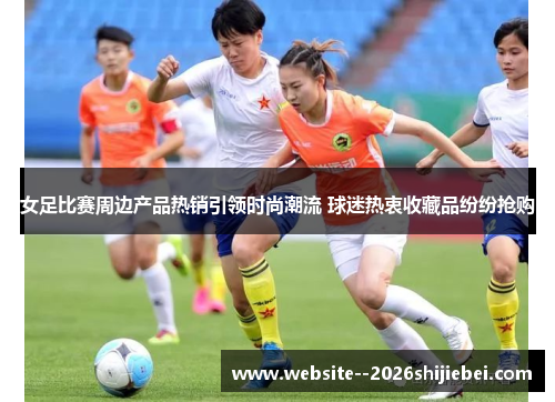 女足比赛周边产品热销引领时尚潮流 球迷热衷收藏品纷纷抢购 女足比赛周边产品热销引领时尚潮流 球迷热衷收藏品纷纷抢购