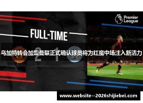 乌加特转会加盟曼联正式确认球员将为红魔中场注入新活力 乌加特转会加盟曼联正式确认球员将为红魔中场注入新活力