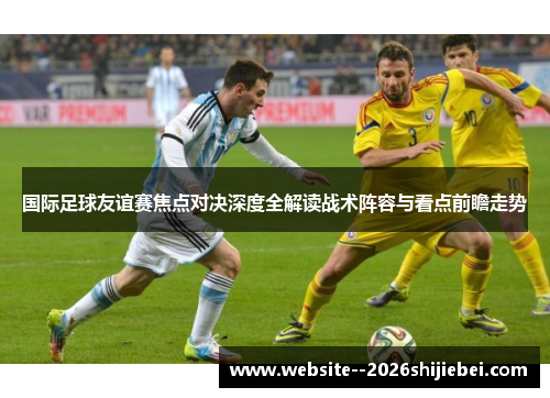 国际足球友谊赛焦点对决深度全解读战术阵容与看点前瞻走势 国际足球友谊赛焦点对决深度全解读战术阵容与看点前瞻走势