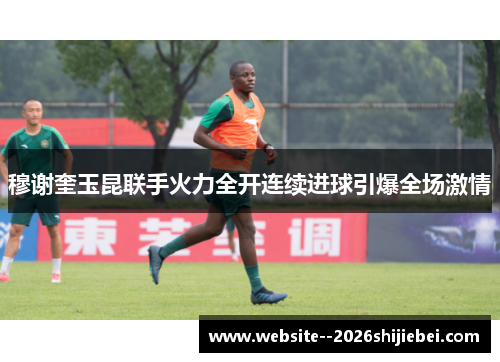 穆谢奎玉昆联手火力全开连续进球引爆全场激情